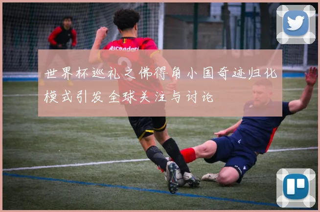 世界杯巡礼之佛得角小国奇迹归化模式引发全球关注与讨论