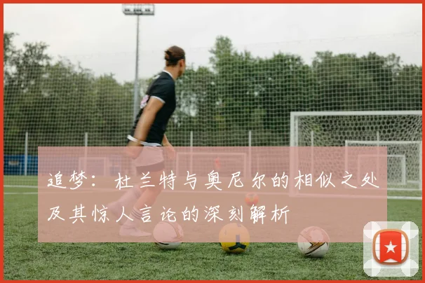 追梦：杜兰特与奥尼尔的相似之处及其惊人言论的深刻解析