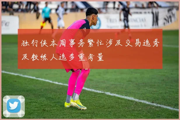 独行侠本周事务繁忙涉及交易选秀及教练人选多重考量