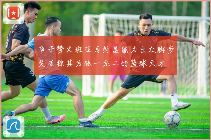 华子赞文班亚马封盖能力出众脚步灵活称其为独一无二的篮球天才