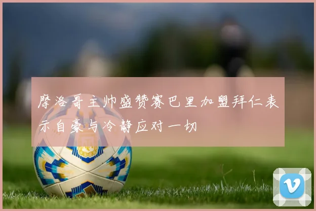 摩洛哥主帅盛赞赛巴里加盟拜仁表示自豪与冷静应对一切
