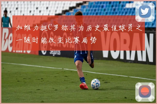 加维力挺C罗称其为历史最佳球员之一随时能改变比赛局势