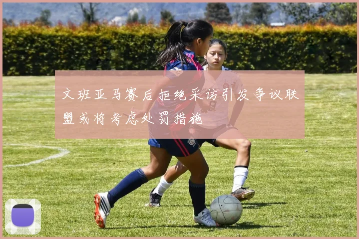文班亚马赛后拒绝采访引发争议联盟或将考虑处罚措施