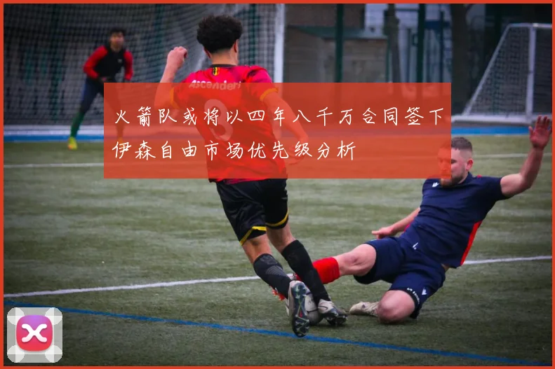 火箭队或将以四年八千万合同签下伊森自由市场优先级分析