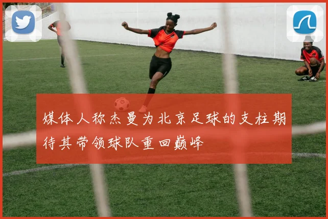 媒体人称杰曼为北京足球的支柱期待其带领球队重回巅峰