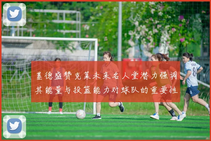 基德盛赞克莱未来名人堂潜力强调其能量与投篮能力对球队的重要性