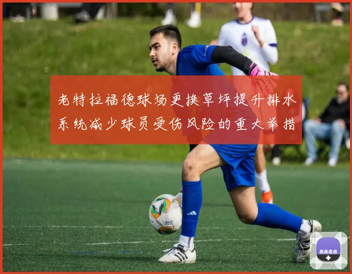 老特拉福德球场更换草坪提升排水系统减少球员受伤风险的重大举措