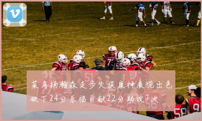 菜鸟杨瀚森走步失误康神表现出色砍下24分乐福贡献22分助攻7次
