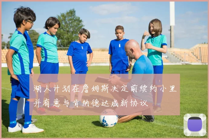 湖人计划在詹姆斯决定前续约小里并有意与肯纳德达成新协议