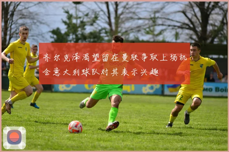 齐尔克泽渴望留在曼联争取上场机会意大利球队对其表示兴趣