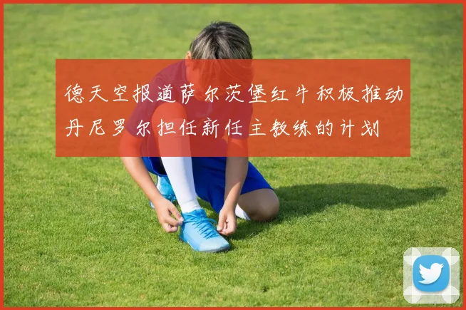 德天空报道萨尔茨堡红牛积极推动丹尼罗尔担任新任主教练的计划
