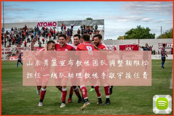 山东男篮宣布教练团队调整鞠维松担任一线队助理教练李敬宇接任青年队主教练
