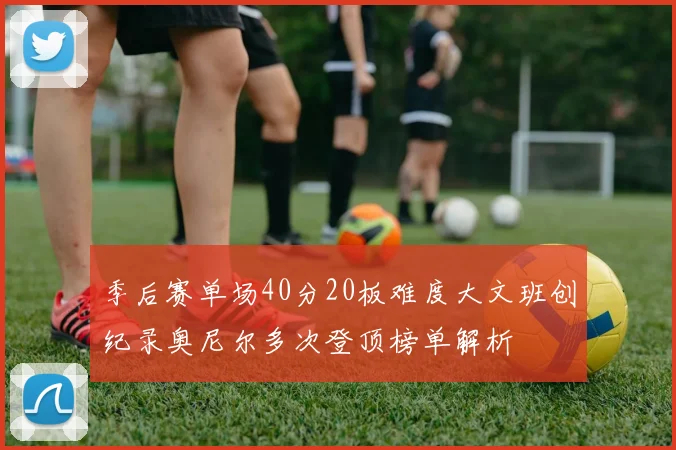 季后赛单场40分20板难度大文班创纪录奥尼尔多次登顶榜单解析