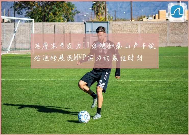 老詹末节发力11分稳如泰山卢卡故地逆转展现MVP实力的最佳时刻