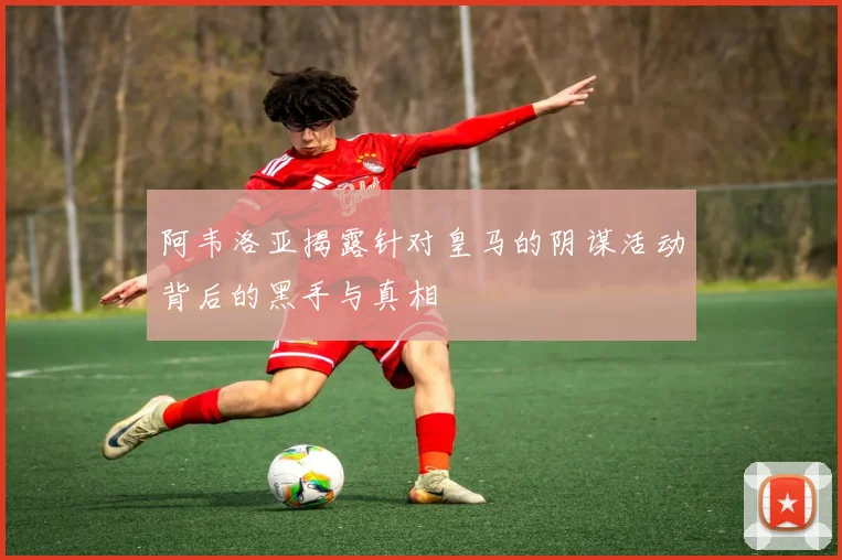 阿韦洛亚揭露针对皇马的阴谋活动背后的黑手与真相