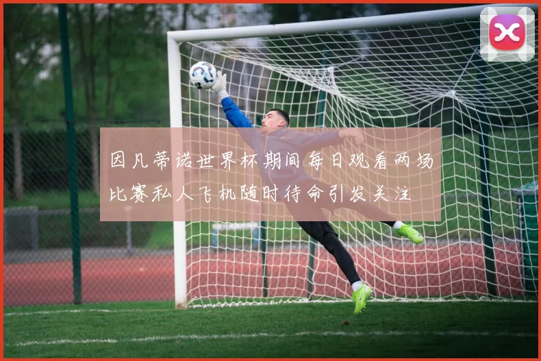 因凡蒂诺世界杯期间每日观看两场比赛私人飞机随时待命引发关注