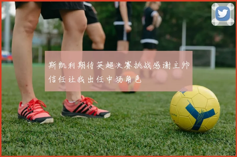 斯凯利期待英超决赛挑战感谢主帅信任让我出任中场角色