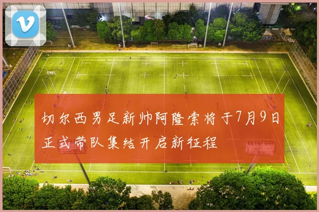 切尔西男足新帅阿隆索将于7月9日正式带队集结开启新征程