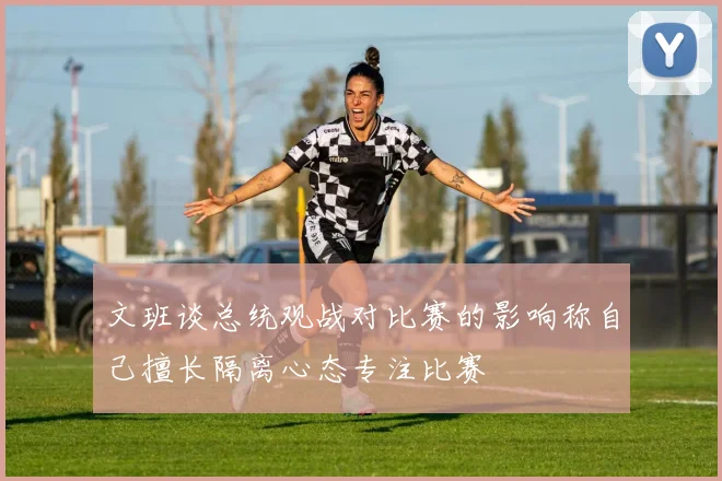文班谈总统观战对比赛的影响称自己擅长隔离心态专注比赛