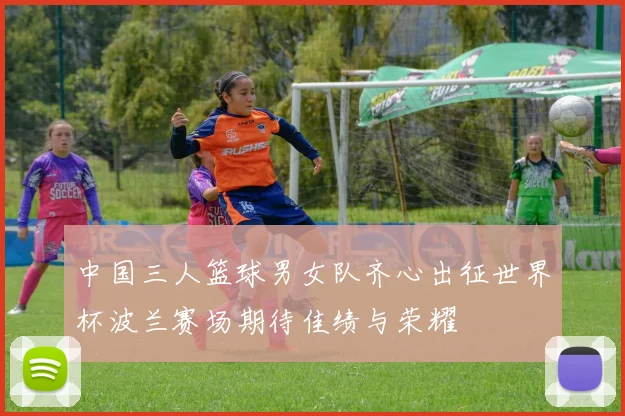 中国三人篮球男女队齐心出征世界杯波兰赛场期待佳绩与荣耀