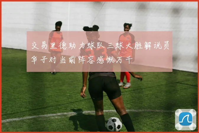 交易里德助力球队三球大胜解说员华子对当前阵容感慨万千